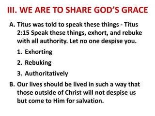 III. WE ARE TO SHARE GOD’S GRACE
A. Titus was told to speak these things - Titus
2:15 Speak these things, exhort, and rebuke
with all authority. Let no one despise you.
1. Exhorting
2. Rebuking
3. Authoritatively
B. Our lives should be lived in such a way that
those outside of Christ will not despise us
but come to Him for salvation.
 