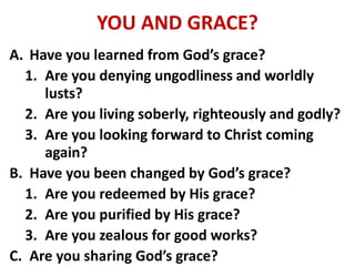 YOU AND GRACE?
A. Have you learned from God’s grace?
1. Are you denying ungodliness and worldly
lusts?
2. Are you living soberly, righteously and godly?
3. Are you looking forward to Christ coming
again?
B. Have you been changed by God’s grace?
1. Are you redeemed by His grace?
2. Are you purified by His grace?
3. Are you zealous for good works?
C. Are you sharing God’s grace?
 