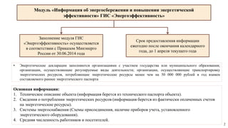Модуль «Информация об энергосбережении и повышении энергетической
эффективности» ГИС «Энергоэффективность»
• Энергетические декларации заполняются организациями с участием государства или муниципального образования;
организации, осуществляющие регулируемые виды деятельности; организации, осуществляющие транспортировку
энергетических ресурсов, потребляющие энергетические ресурсы менее чем на 50 000 000 рублей в год взамен
составляемого раннее энергетического паспорта
Основная информация:
1. Техническое описание объекта (информация берется из технического паспорта объекта).
2. Сведения о потреблении энергетических ресурсов (информация берется из фактически оплаченных счетов
на энергетические ресурсы).
3. Системы энергоснабжения (Схемы присоединения, наличие приборов учета, установленного
энергетического оборудования).
4. Средняя численность работников и посетителей.
Заполнение модуля ГИС
«Энергоэффективность» осуществляется
в соответствии с Приказом Минэнерго
России от 30.06.2014 года
Срок предоставления информации
ежегодно после окончания календарного
года, до 1 апреля текущего года
2
 