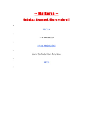 -- Malkorra --
    Onbakuz, Arzanagi, Oburu y pin-pil
.

                          FECHA

.

                     27 de Junio de 2009

.

                  Nº DE ASISTENTES

.

          Vicario, Esti, Noelia, Oskari, Sevi y Natxo

.

                           RUTA

.
 