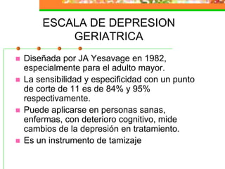 ESCALA DE DEPRESION GERIATRICADiseñada por JA Yesavage en 1982, especialmente para el adulto mayor.La sensibilidad y especificidad con un punto de corte de 11 es de 84% y 95% respectivamente.Puede aplicarse en personas sanas, enfermas, con deterioro cognitivo, mide cambios de la depresión en tratamiento.Es un instrumento de tamizaje