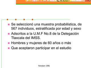 Feinstein 1996Se seleccionó una muestra probabilística, de 567 individuos, estratificada por edad y sexoAdscritos a la U.M.F No.8 de la Delegación Tlaxcala del IMSS.Hombres y mujeres de 60 años o másQue aceptaron participar en el estudio
