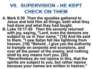 A. Mark 6:30 Then the apostles gathered to
Jesus and told Him all things, both what they
had done and what they had taught.
B. Luke 10:17-20 Then the seventy returned
with joy, saying, "Lord, even the demons are
subject to us in Your name." {18} And He said
to them, "I saw Satan fall like lightning from
heaven. {19} "Behold , I give you the authority
to trample on serpents and scorpions, and
over all the power of the enemy, and nothing
shall by any means hurt you. {20}
"Nevertheless do not rejoice in this, that the
spirits are subject to you, but rather rejoice
because your names are written in heaven."
 