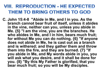 C. John 15:4-8 "Abide in Me, and I in you. As the
branch cannot bear fruit of itself, unless it abides
in the vine, neither can you, unless you abide in
Me. {5} "I am the vine, you are the branches. He
who abides in Me, and I in him, bears much fruit;
for without Me you can do nothing. {6} "If anyone
does not abide in Me, he is cast out as a branch
and is withered; and they gather them and throw
them into the fire, and they are burned. {7} "If
you abide in Me, and My words abide in you, you
will ask what you desire, and it shall be done for
you. {8} "By this My Father is glorified, that you
bear much fruit; so you will be My disciples.
 