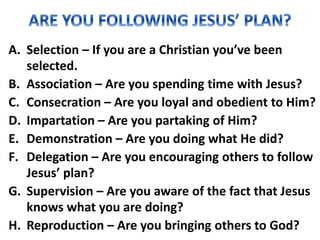A. Selection – If you are a Christian you’ve been
selected.
B. Association – Are you spending time with Jesus?
C. Consecration – Are you loyal and obedient to Him?
D. Impartation – Are you partaking of Him?
E. Demonstration – Are you doing what He did?
F. Delegation – Are you encouraging others to follow
Jesus’ plan?
G. Supervision – Are you aware of the fact that Jesus
knows what you are doing?
H. Reproduction – Are you bringing others to God?
 