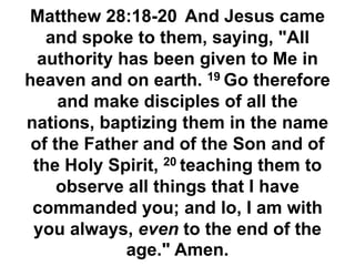 Matthew 28:18-20 And Jesus came
and spoke to them, saying, "All
authority has been given to Me in
heaven and on earth. 19 Go therefore
and make disciples of all the
nations, baptizing them in the name
of the Father and of the Son and of
the Holy Spirit, 20 teaching them to
observe all things that I have
commanded you; and lo, I am with
you always, even to the end of the
age." Amen.
 