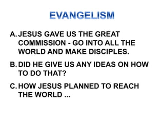 A.JESUS GAVE US THE GREAT
COMMISSION - GO INTO ALL THE
WORLD AND MAKE DISCIPLES.
B.DID HE GIVE US ANY IDEAS ON HOW
TO DO THAT?
C.HOW JESUS PLANNED TO REACH
THE WORLD ...
 