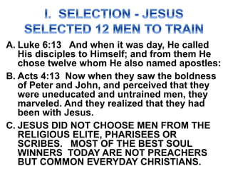 A. Luke 6:13 And when it was day, He called
His disciples to Himself; and from them He
chose twelve whom He also named apostles:
B. Acts 4:13 Now when they saw the boldness
of Peter and John, and perceived that they
were uneducated and untrained men, they
marveled. And they realized that they had
been with Jesus.
C. JESUS DID NOT CHOOSE MEN FROM THE
RELIGIOUS ELITE, PHARISEES OR
SCRIBES. MOST OF THE BEST SOUL
WINNERS TODAY ARE NOT PREACHERS
BUT COMMON EVERYDAY CHRISTIANS.
 