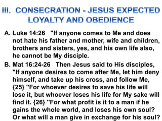A. Luke 14:26 "If anyone comes to Me and does
not hate his father and mother, wife and children,
brothers and sisters, yes, and his own life also,
he cannot be My disciple.
B. Mat 16:24-26 Then Jesus said to His disciples,
"If anyone desires to come after Me, let him deny
himself, and take up his cross, and follow Me,
{25} "For whoever desires to save his life will
lose it, but whoever loses his life for My sake will
find it. {26} "For what profit is it to a man if he
gains the whole world, and loses his own soul?
Or what will a man give in exchange for his soul?
 