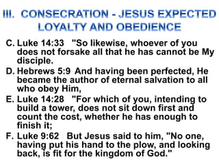 C. Luke 14:33 "So likewise, whoever of you
does not forsake all that he has cannot be My
disciple.
D. Hebrews 5:9 And having been perfected, He
became the author of eternal salvation to all
who obey Him,
E. Luke 14:28 "For which of you, intending to
build a tower, does not sit down first and
count the cost, whether he has enough to
finish it;
F. Luke 9:62 But Jesus said to him, "No one,
having put his hand to the plow, and looking
back, is fit for the kingdom of God."
 