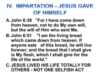A.John 6:38 "For I have come down
from heaven, not to do My own will,
but the will of Him who sent Me.
B.John 6:51 "I am the living bread
which came down from heaven. If
anyone eats of this bread, he will live
forever; and the bread that I shall give
is My flesh, which I shall give for the
life of the world."
C.JESUS LIVED HIS LIFE TOTALLY FOR
OTHERS - NOT ONE SELFISH ACT
 