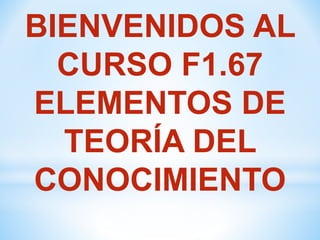 BIENVENIDOS AL
CURSO F1.67
ELEMENTOS DE
TEORÍA DEL
CONOCIMIENTO
 