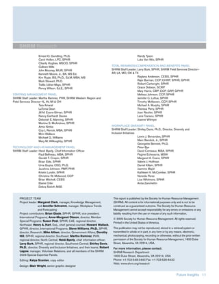 SHRM Research
                     Ernest O. Gundling, Ph.D.                                                            Randy Tyson
                     Carol Hollen, LPC, SPHR                                                              Luke Van Wie, SPHR
                     Charity Hughes, MSOD, SPHR
                     Colleen Mills                                                   TOTAL REWARDS/COMPENSATION AND BENEFITS PANEL
                     John Mooney, MLIR, SPHR                                         SHRM Staff Leader: Larry Burk, SPHR, SHRM Field Services Director—
                     Kenneth Moore, Jr., BA, MS Ed.                                  AR, LA, MO, OK & TX
                     Kim Ruyle, BS, Ph.D., Ed.M, MBA, MS                                                Raylana Anderson, CEBS, SPHR
                     Mark Stewart, Ph.D.                                                                Rajiv Burman, CCP, CHRP, SPHR, GPHR
                     Trellis Usher-Mays, SPHR                                                           Robert Cartwright, SPHR
                     Penny Wilson, Ed.E., SPHR                                                          Grace Dobson, SCRP
                                                                                                        Mary Harris, CBP, CCP, GRP, GPHR
STAFFING MANAGEMENT PANEL                                                                               Melissa Johnson, CCP, SPHR
SHRM Staff Leader: Martha Ramirez, PHR, SHRM Western Region and                                         Jennifer C. Loftus, SPHR
Field Services Director—IL, IN, MI & OH                                                                 Timothy McKeown, CCP, SPHR
                     Tara Amaral                                                                        Michael A. Murphy, SPHR
                     LaTonia Dean                                                                       Theresa Perry, SPHR
                     Jill M. Evans-Silman, SPHR                                                         Joan Reutter, SPHR
                     Nancy Gerhardt Davies                                                              Lane Transou, SPHR
                     Deborah E. Manning, SPHR                                                           Joanne Witmyer
                     Martina S. McAndrew, SPHR
                     Anne Nimke                                                      WORKPLACE DIVERSITY PANEL
                     Coy L Renick, MBA, SPHR                                         SHRM Staff Leader: Shirley Davis, Ph.D., Director, Diversity and
                     Mimi Wallace                                                    Inclusion Initiatives
                     Michael G. Williams                                                                   Lewis J. Benavides, SPHR
                     Mary M. Willoughby, SPHR                                                              Marc Bendick, Jr., SPHR
                                                                                                           Georgette Bennett, Ph.D.
TECHNOLOGY AND HR MANAGEMENT PANEL                                                                         Peter Bye
SHRM Staff Leader: Heidi Byerly, Chief Information Officer                                                 David Comeaux, MBA, SPHR
                   Paul Belliveau, MBA, SPHR                                                               Pegine Echevarria, MSW
                   Gerald T. Crispin, SPHR                                                                 Margaret A. Evans, SPHR
                   Brian Eble, SPHR                                                                        Valerie J. Hoffman
                   Uma Gupta, CEO, Ph.D.                                                                   Daniel Killam, SPHR
                   Jaushina Johnson, PMP, PHR                                                              Jasmine Majid
                   Kristin Lundin, SPHR                                                                    Kathleen H. McComber, SPHR
                   Christine W. Midwood, CCP                                                               Nereida Perez
                   Brian Mitchell, CEBS                                                                    Lisa Whitmore, SPHR
                   Elaine Orler                                                                            Anita Zanchettin
                   Debra Sieloff, MSE



     PROJECT TEAM                                                                     This report is published by the Society for Human Resource Management
     Project leader: Margaret Clark, manager, Knowledge Management,                   (SHRM). All content is for informational purposes only and is not to be
                     and Jennifer Schramm, manager, Workplace Trends                  construed as a guaranteed outcome. The Society for Human Resource
                     and Forecasting                                                  Management cannot accept responsibility for any errors or omissions or any
     Project contributors: Brian Glade, SPHR, GPHR, vice president,                   liability resulting from the use or misuse of any such information.
     International Programs; Anne-Margaret Olsson, director, Member
                                                                                      © 2009 Society for Human Resource Management. All rights reserved.
     Special Programs; Susan Post, SPHR, CAE, regional director,
                                                                                      Printed in the United States of America.
     Northeast; Henry A. Hart, Esq., chief general counsel; Howard Wallack,
     GPHR, director, International Programs; Steve Williams, Ph.D., SPHR,             This publication may not be reproduced, stored in a retrieval system or
     director, Research; Mike Aitken, director, Government Affairs; Dorothy           transmitted in whole or in part, in any form or by any means, electronic,
     Hill, SPHR, regional director, Southeast; Martha Ramirez, PHR,                   mechanical, photocopying, recording or otherwise, without the prior written
     regional director, North Central; Heidi Byerly, chief information officer;       permission of the Society for Human Resource Management, 1800 Duke
     Larry Burk, SPHR, regional director, Southwest Central; Shirley Davis,           Street, Alexandria, VA 22314, USA.
     Ph.D., director, Diversity and Inclusion Initiatives, and their teams; Robert    For more information, please contact:
     Lagow, manager, Volunteer Relations, and all members of the SHRM                 SHRM Research Department
     2009 Special Expertise Panels.                                                   1800 Duke Street, Alexandria, VA 22314, USA
     Editing: Katya Scanlan, copy editor                                              Phone: +1-703-548-3440 Fax: +1-703-535-6432
                                                                                      Web: www.shrm.org/research
     Design: Blair Wright, senior graphic designer


                                                                                                                                            Future Insights 11
 