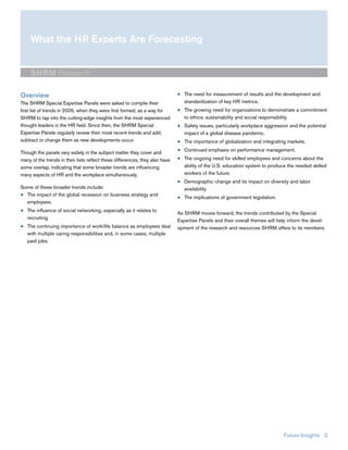 What the HR Experts Are Forecasting


     SHRM Research

Overview                                                                      ■ The need for measurement of results and the development and
The SHRM Special Expertise Panels were asked to compile their                   standardization of key HR metrics.
first list of trends in 2005, when they were first formed, as a way for       ■ The growing need for organizations to demonstrate a commitment
SHRM to tap into the cutting-edge insights from the most experienced            to ethics, sustainability and social responsibility.
thought leaders in the HR field. Since then, the SHRM Special                 ■ Safety issues, particularly workplace aggression and the potential
Expertise Panels regularly review their most recent trends and add,             impact of a global disease pandemic.
subtract or change them as new developments occur.                            ■ The importance of globalization and integrating markets.
                                                                              ■ Continued emphasis on performance management.
Though the panels vary widely in the subject matter they cover and
many of the trends in their lists reflect these differences, they also have   ■ The ongoing need for skilled employees and concerns about the
some overlap, indicating that some broader trends are influencing               ability of the U.S. education system to produce the needed skilled
many aspects of HR and the workplace simultaneously.                            workers of the future.
                                                                              ■ Demographic change and its impact on diversity and labor
Some of these broader trends include:                                           availability.
■ The impact of the global recession on business strategy and
                                                                              ■ The implications of government legislation.
  employees.
■ The influence of social networking, especially as it relates to
                                                                              As SHRM moves forward, the trends contributed by the Special
  recruiting.
                                                                              Expertise Panels and their overall themes will help inform the devel-
■ The continuing importance of work/life balance as employees deal            opment of the research and resources SHRM offers to its members.
  with multiple caring responsibilities and, in some cases, multiple
  paid jobs.




                                                                                                                               Future Insights 3
 