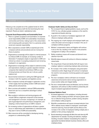 Top Trends by Special Expertise Panel


     SHRM Research

Following is the complete list of the updated trends for 2010,        Employee Health, Safety and Security Panel
in the order of importance (with the first trend being the most       1. The increased threat of global pandemic issues, such as the
important). Panels are listed in alphabetical order.                     H1N1 flu virus, will place greater emphasis on the need for
                                                                         organizational disaster planning.
Corporate Social Responsibility and Sustainability Panel
                                                                      2. A growth in the incidence of workplace aggression will
1. There is a greater acceptance and assimilation of corporate
                                                                         influence employee safety policies.
    social responsibility (CSR) and sustainability in businesses,
    communities and homes, making it part of the cultural fabric      3. The ongoing rise in both employer and employee health care
    and increasing public perception that it is a personal, profes-      costs will sustain and encourage an increase in the use of
    sional and corporate responsibility.                                 workplace wellness programs.

2. More corporations consider CSR an essential part of the            4. Workers’ compensation claims and litigation will continue
   company’s policies and procedures and are moving from                 to be on the rise, resulting in the need for more proactive
   theory to practice.                                                   management of safety in the workplace.

3. Organizations increasingly will be subject to internal pressure    5. Safety compliance issues will increase and demand more
   to embrace CSR; for example, an increasing number of                  attention from HR.
   Generation Y employees weigh an organization’s CSR com-            6. Work/life balance issues will continue to influence employee
   mitment as a factor in accepting employment and remaining             stress levels.
   employed in an organization.
                                                                      7.   The rising threat of fraud and identity theft will require more
4. Organizations increasingly will be subject to external scrutiny         employer vigilance in protecting employee data and privacy.
   and expectations, leading to a greater separation between
                                                                      8. An increase in the number of employees using prescription
   companies that implement and embrace CSR as a way
                                                                         medications and/or illegal drugs will continue to emphasize
   of doing business and those that use it only as a public
                                                                         the need for more proactive monitoring systems and support
   relations tool.
                                                                         programs.
5. Governmental involvement in setting the CSR agenda will
                                                                      9. The rise in workplace violence will lead to an increased
   increase in both the regulatory and legislative arenas.
                                                                         awareness and proactive stance among organizations to
6. More companies routinely will engage in systematic scrutiny           ensure worker safety and mitigate liability.
   of their supply chain by auditing vendors’ CSR and sustain-
                                                                      10. The rise in mental health issues and illnesses, such as chronic
   ability policies and practices.
                                                                          depression, will continue to affect workforce productivity and
7.   More countries will establish a national CSR/sustainability          require increased organizational intervention.
     brand and use it as a competitive advantage to attract
     investment.                                                      Employee Relations Panel
                                                                      1. Increased aggression in the workplace, including domestic
8. More academic institutions and training programs will
                                                                          violence, threats, bullying and theft, will require greater atten-
   include CSR as a legitimate component of the business
                                                                          tion on effective hiring practices, problem solving, discipline
   and management curriculum, recognizing it, for example, as
                                                                          and workplace safety programs.
   part of goal alignment and performance management, and
   adopting a metrics-based focus on CSR in research.                 2. Work/life considerations will require increased attention from
                                                                         HR to address issues related to employees’ overall health,
9. An increasing number of organizations will place a greater
                                                                         retirement planning, financial health and the effects of the
   focus on relationships with stakeholders to understand what
                                                                         increase in the number of employees holding multiple jobs in
   they want in terms of CSR and sustainability.
                                                                         addition to their primary employment.
10. More resources will be committed to developing training
                                                                      3. Social networking increasingly will affect the work done by HR
    programs on understanding CSR.
                                                                         departments—for example, recruiting and selection, employer
                                                                         branding, innovation initiatives—necessitating the creation of
                                                                         appropriate boundaries between business interests, ethics and
                                                                         employee privacy.
4    Future Insights
 