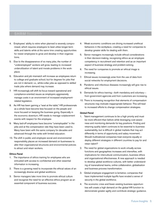 SHRM Research

4. Employees’ ability to retire when planned is severely compro-       4. Weak economic conditions are driving increased unethical
   mised, which requires employers to best utilize longer-term            behaviors in the workplace, creating a need for companies to
   skills and talents while at the same time creating opportunities       develop greater skills for dealing with them.
   for newer employees to grow and develop in their organiza-          5. Senior managers increasingly include ethical considerations
   tions.                                                                 in their decision-making, recognizing ethics as an employee
5. Due to the disappearance of so many jobs, the number of                competency in recruitment and retention and as an important
   “underemployed” workers will grow, leading to increased                aspect of business strategy and problem-solving.
   underutilization of talent and morale problems in the work-         6. The need for companies to promote an ethical image is
   place.                                                                 increasing.
6. Education and job mismatch will increase as employees return        7.   Ethical issues increasingly arise from the use of data from
   to college and graduate school, but for degrees for jobs that            social networks for employment decisions.
   are not in demand, i.e., white-collar jobs as opposed to skilled
                                                                       8. Pandemic and infectious diseases increasingly will give rise to
   trade jobs where demand may increase.
                                                                          ethical issues.
7.   HR increasingly will shift its focus toward operational and
                                                                       9. Demands for ethics training—both mandatory and voluntary—
     compliance-oriented issues as employers aggressively
                                                                          from government agencies and from customers are increasing.
     manage costs in an environment of increased employment-
     related legislation.                                              10. There is increasing recognition that elements of compensation
                                                                           structures may motivate inappropriate behavior. This will lead
8. As HR has been gaining a “seat at the table,” HR professionals
                                                                           to increased efforts to change compensation strategies.
   as a whole have become less focused on the people and
   more focused on keeping the business going. Especially in           Global Panel
   the economic downturn, HR needs to manage outplacement              1. Talent management continues to be a high priority and must
   events with respect for the employee.                                   be more efficient than before while leveraging cost aware-
9. Many laid-off employees have become “unemployable” in the               ness and monitoring demands for key positions. Finding and
   jobs and at the compensation rate they have been used to.               retaining quality talent continues to be essential to business
   Many have been with the same company for decades and                    sustainability, but is difficult in global markets that may act
   advanced through the ranks with limited education.                      differently in terms of opportunity and salary movement:
10. The shift in public and employee social and environmental              Should multinational companies treat everyone equally or
    responsibility places an increased demand on businesses to             deploy different strategies in different countries to pay for and
    alter their organizational structures and environmental policies       retain talent?
    to attract and retain workers.                                     2. The need for global organizations to work virtually across
                                                                          functions and geographies increases and intensifies, with
Ethics Panel                                                              implications for intercultural communication, business ethics
1. The importance of ethics training for employees who are                and organizational effectiveness. A new approach is needed
    entrusted with access to confidential and other essential             to develop global workforce cultures, with better understand-
    information is increasing.                                            ing of transnational teams, online collaboration, globalization
2. There is a growing need to incorporate the ethical values of an        and business process transformation.
   increasingly diverse and global workforce.                          3. Global employee engagement is tentative; companies that
3. Senior managers take more time to promote ethical culture              have implemented multiple layoffs have eroded a sense of
   and recognize the need for an effective ethics program as an           security in the global workforce.
   essential component of business success.                            4. The economic crisis and fewer existing business opportuni-
                                                                          ties will create a high demand on the global HR function to
                                                                          demonstrate greater agility and contribute strategic guidance.



                                                                                                                            Future Insights 5
 