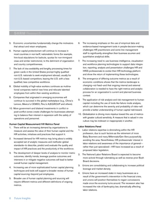 SHRM Research

5. Economic uncertainties fundamentally change the motivators          6.   The increasing emphasis on the use of empirical data and
   that attract and retain employees.                                       evidence-based management tools in people-decision-making
6. Human capital protectionism will continue to increase in                 challenges HR practitioners and some line management
   most countries in non-tariff, nationalistic forms (for example,          staff to significantly strengthen their business acumen and
   hire-local stipulations for bailouts, quotas for non-immigrant           quantitative analytical skills.
   visas and similar restrictions), to the detriment of organization   7.   The increasing need to use business intelligence, visualization
   and country competitiveness.                                             and workforce planning technologies to support data integra-
7.   The lack of visa availability and lengthy processing times for         tion, reporting, analysis and presentation challenges HR and
     green cards in the United States prompt highly qualified               HRIS professionals to evolve their HR technology platform
     non-U.S. nationals to seek employment abroad, usually for              and show the return of implementing these technologies.
     non-U.S.-based competitors, leaving the U.S. with a less          8.   The emergence of differing outcome metrics as a result of
     qualified, less competitive workforce.                                 economic conditions shows that the metrics landscape is
8. Global mobility of high-value workers continues as multina-              changing—not fixed—and that ongoing internal and external
   tional companies restrict new hires and relocate talented                collaboration is needed to have the right metrics and analytic
   employees from within their existing workforce.                          process for an organization’s current and planned business
                                                                            context.
9. Companies that originated in emerging economies will
   continue to succeed in the global marketplace (e.g., China’s        9.   The application of risk analysis and risk management to human
   Lenovo, Mexico’s CEMEX, Peru’s AJEGROUP and others).                     capital—including the use of tools like failure mode analysis,
                                                                            which can determine the severity and probability of risks—will
10. More government and bilateral investments in conflict or
                                                                            provide a better understanding of human capital risk/reward.
    post-conflict zones create challenges for businesses attempt-
    ing to balance their interest in expansion with the safety of      10. Globalization is driving more impetus toward the use of metrics
    operations and personnel.                                              with greater cultural sensitivity. A measure that is valued in one
                                                                           culture may be irrelevant or inappropriate in another.
Human Capital Measurement/HR Metrics Panel
1. There will be an increasing demand by organizations to              Labor Relations Panel
   measure and assess the value of their human capital and the         1. Labor relations expertise is diminishing within the HR
   HR activities, initiatives and practices that support it.               profession, due to such factors as the retirement of more
                                                                           Baby Boomers and many Millennials/Gen Xers purposefully
2.   Increased demand for HR metrics may bring about a widely
                                                                           avoiding the area. Nevertheless, HR professionals’ interest in
     accepted set of analytic measures and methods—global
                                                                           labor relations and awareness of the importance of general—
     standards—to describe, predict and evaluate the quality and
                                                                           rather than just specialized—HR have increased as a result of
     impact of HR practices and the productivity of the workforce.
                                                                           proposed labor legislation.
3.   The development of deeper levels of analysis to monitor metric
                                                                       2. The National Labor Relations Board is expected to become
     outcomes, identify trends, leverage positive outcomes and
                                                                          more activist through rulemaking as well as reverse prior Bush
     intervene in or mitigate negative outcomes will lead to better
                                                                          Board decisions.
     overall human capital management.
                                                                       3. Unions are consolidating and collaborating to increase political
4.   Increasing use of more sophisticated human capital planning
                                                                          leverage and market density.
     techniques and tools will support a broader review of human
     capital sourcing—beyond just employees.                           4. Unions have an increased stake in many businesses as a
                                                                          result of the government’s intervention in the financial crisis,
5.   Broader use of human capital planning and sourcing will
                                                                          and unions will position themselves to regain concessions
     require different metrics and different definitions of ongoing
                                                                          made once the economy turns around. The recession also has
     metrics.
                                                                          increased the role of bankruptcy law, dramatically affecting
                                                                          labor relations.


6    Future Insights
 