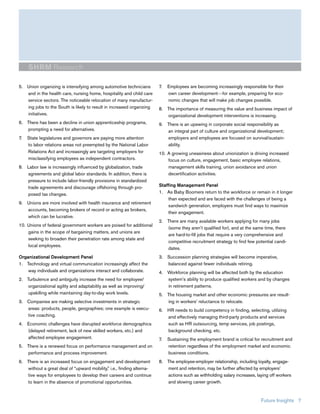 SHRM Research

5. Union organizing is intensifying among automotive technicians       7.   Employees are becoming increasingly responsible for their
   and in the health care, nursing home, hospitality and child care         own career development—for example, preparing for eco-
   service sectors. The noticeable relocation of many manufactur-           nomic changes that will make job changes possible.
   ing jobs to the South is likely to result in increased organizing   8. The importance of measuring the value and business impact of
   initiatives.                                                           organizational development interventions is increasing.
6. There has been a decline in union apprenticeship programs,          9. There is an upswing in corporate social responsibility as
   prompting a need for alternatives.                                     an integral part of culture and organizational development;
7.   State legislatures and governors are paying more attention           employers and employees are focused on survival/sustain-
     to labor relations areas not preempted by the National Labor         ability.
     Relations Act and increasingly are targeting employers for        10. A growing uneasiness about unionization is driving increased
     misclassifying employees as independent contractors.                  focus on culture, engagement, basic employee relations,
8. Labor law is increasingly influenced by globalization, trade            management skills training, union avoidance and union
   agreements and global labor standards. In addition, there is            decertification activities.
   pressure to include labor-friendly provisions in standardized
   trade agreements and discourage offshoring through pro-             Staffing Management Panel
   posed tax changes.                                                  1. As Baby Boomers return to the workforce or remain in it longer
                                                                            than expected and are faced with the challenges of being a
9. Unions are more involved with health insurance and retirement
                                                                            sandwich generation, employers must find ways to maximize
   accounts, becoming brokers of record or acting as brokers,
                                                                            their engagement.
   which can be lucrative.
                                                                       2. There are many available workers applying for many jobs
10. Unions of federal government workers are poised for additional
                                                                          (some they aren’t qualified for), and at the same time, there
    gains in the scope of bargaining matters, and unions are
                                                                          are hard-to-fill jobs that require a very comprehensive and
    seeking to broaden their penetration rate among state and
                                                                          competitive recruitment strategy to find few potential candi-
    local employees.
                                                                          dates.
Organizational Development Panel                                       3. Succession planning strategies will become imperative,
1. Technology and virtual communication increasingly affect the           balanced against fewer individuals retiring.
    way individuals and organizations interact and collaborate.        4. Workforce planning will be affected both by the education
2. Turbulence and ambiguity increase the need for employee/               system’s ability to produce qualified workers and by changes
    organizational agility and adaptability as well as improving/         in retirement patterns.
    upskilling while maintaining day-to-day work levels.               5. The housing market and other economic pressures are result-
3. Companies are making selective investments in strategic                ing in workers’ reluctance to relocate.
   areas: products, people, geographies; one example is execu-         6. HR needs to build competency in finding, selecting, utilizing
   tive coaching.                                                         and effectively managing third-party products and services
4. Economic challenges have disrupted workforce demographics              such as HR outsourcing, temp services, job postings,
   (delayed retirement, lack of new skilled workers, etc.) and            background checking, etc.
   affected employee engagement.                                       7.   Sustaining the employment brand is critical for recruitment and
5. There is a renewed focus on performance management and on                retention regardless of the employment market and economic
   performance and process improvement.                                     business conditions.
6. There is an increased focus on engagement and development           8. The employee-employer relationship, including loyalty, engage-
   without a great deal of “upward mobility,” i.e., finding alterna-      ment and retention, may be further affected by employers’
   tive ways for employees to develop their careers and continue          actions such as withholding salary increases, laying off workers
   to learn in the absence of promotional opportunities.                  and slowing career growth.


                                                                                                                           Future Insights 7
 
