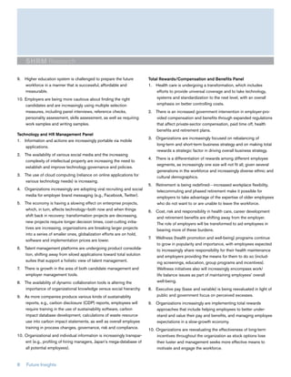 SHRM Research

9. Higher education system is challenged to prepare the future            Total Rewards/Compensation and Benefits Panel
   workforce in a manner that is successful, affordable and               1. Health care is undergoing a transformation, which includes
   measurable.                                                                efforts to provide universal coverage and to take technology,
10. Employers are being more cautious about finding the right                 systems and standardization to the next level, with an overall
    candidates and are increasingly using multiple selection                  emphasis on better controlling costs.
    measures, including panel interviews, reference checks,               2. There is an increased government intervention in employer-pro-
    personality assessment, skills assessment, as well as requiring          vided compensation and benefits through expanded regulations
    work samples and writing samples.                                        that affect private-sector compensation, paid time off, health
                                                                             benefits and retirement plans.
Technology and HR Management Panel
                                                                          3. Organizations are increasingly focused on rebalancing of
1. Information and actions are increasingly portable via mobile
                                                                             long-term and short-term business strategy and on making total
    applications.
                                                                             rewards a strategic factor in driving overall business strategy.
2. The availability of various social media and the increasing
                                                                          4. There is a differentiation of rewards among different employee
   complexity of intellectual property are increasing the need to
                                                                             segments, as increasingly one size will not fit all, given several
   establish and improve technology governance and policies.
                                                                             generations in the workforce and increasingly diverse ethnic and
3. The use of cloud computing (reliance on online applications for           cultural demographics.
   various technology needs) is increasing.
                                                                          5. Retirement is being redefined—increased workplace flexibility,
4. Organizations increasingly are adopting viral recruiting and social       telecommuting and phased retirement make it possible for
   media for employer brand messaging (e.g., Facebook, Twitter).             employers to take advantage of the expertise of older employees
5. The economy is having a slowing effect on enterprise projects,            who do not want to or are unable to leave the workforce.
   which, in turn, affects technology—both now and when things            6. Cost, risk and responsibility in health care, career development
   shift back in recovery: transformation projects are decreasing,           and retirement benefits are shifting away from the employer.
   new projects require longer decision times, cost-cutting initia-          The role of employers will be transformed to aid employees in
   tives are increasing, organizations are breaking larger projects          bearing more of these burdens.
   into a series of smaller ones, globalization efforts are on hold,
                                                                          7.   Wellness (health promotion and well-being) programs continue
   software and implementation prices are lower.
                                                                               to grow in popularity and importance, with employees expected
6. Talent management platforms are undergoing product consolida-               to increasingly share responsibility for their health maintenance
    tion, shifting away from siloed applications toward total solution         and employers providing the means for them to do so (includ-
    suites that support a holistic view of talent management.                  ing screenings, education, group programs and incentives).
7.   There is growth in the area of both candidate management and              Wellness initiatives also will increasingly encompass work/
     employer management tools.                                                life balance issues as part of maintaining employees’ overall
8. The availability of dynamic collaboration tools is altering the             well-being.
   importance of organizational knowledge versus social hierarchy.        8. Executive pay (base and variable) is being reevaluated in light of
9. As more companies produce various kinds of sustainability                 public and government focus on perceived excesses.
   reports, e.g., carbon disclosure (CDP) reports, employees will         9. Organizations increasingly are implementing total rewards
   require training in the use of sustainability software, carbon            approaches that include helping employees to better under-
   impact database development, calculations of waste resource               stand and value their pay and benefits, and managing employee
   use into carbon impact statements, as well as overall employee            expectations in a slow-growth economy.
   training in process changes, governance, risk and compliance.          10. Organizations are reevaluating the effectiveness of long-term
10. Organizational and individual information is increasingly transpar-       incentives throughout the organization as stock options lose
    ent (e.g., profiling of hiring managers, Japan’s mega-database of         their luster and management seeks more effective means to
    all potential employees).                                                 motivate and engage the workforce.


8    Future Insights
 