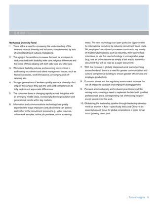 SHRM Research

Workplace Diversity Panel                                                         tests). The new technology can open particular opportunities
1. There still is a need for increasing the understanding of the                  for international recruiting by reducing recruitment travel costs.
    inherent value of diversity and inclusion, complemented by lack               Yet, employers’ recruitment processes continue to rely mostly
    of understanding of cultural implications.                                    on traditional processes, such as resumes, then face-to-face
2. The aging of the workforce increases the need for employers to                 interviews, or use the new technology in unimaginative ways
   deal proactively with disability, elder care, religious differences and        (e.g., use an online resume as simply a fast way to transmit a
   the needs of those dealing with both elder care and child care.                document that will be read as a paper document).

3. Workplace flexibility policies are becoming more critical in              7.   With the increase in globally dispersed work teams (working
   addressing recruitment and talent management issues, such as                   across borders), there is a need for greater communication and
   flexible schedules, work/life balance, on-ramping and off-                     cultural competence-building to ensure greater efficiencies and
   ramping, etc.                                                                  employee productivity.

4. Younger generations of workers quickly embrace diversity—but              8. Economic stress and the regulatory environment increase the
   only on the surface; they lack the skills and competencies to                risk of employee backlash and employee disengagement.
   truly explore and appreciate differences.                                 9. Pioneers among diversity and inclusion practitioners will be
5. The consumer base is changing rapidly across the globe with                  retiring soon, creating a need to replenish the field with qualified
   an emerging middle class, increasingly diverse population and                professionals and a corresponding risk of throwing inexperi-
   generational trends within key markets.                                      enced people into this work.

6. Information and communications technology has greatly                     10. Globalizing the leadership pipeline through leadership develop-
    expanded the ways employers and job seekers can assess                       ment for women in Asia—specifically India and China—is an
    each other in the recruitment process (e.g., video resumes,                  essential area of focus for global corporations in order to tap
    online work samples, online job previews, online screening                   into a growing talent pool.




                                                                                                                                 Future Insights 9
 