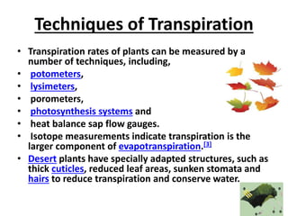 Techniques of Transpiration
• Transpiration rates of plants can be measured by a
number of techniques, including,
• potometers,
• lysimeters,
• porometers,
• photosynthesis systems and
• heat balance sap flow gauges.
• Isotope measurements indicate transpiration is the
larger component of evapotranspiration.[3]
• Desert plants have specially adapted structures, such as
thick cuticles, reduced leaf areas, sunken stomata and
hairs to reduce transpiration and conserve water.
 