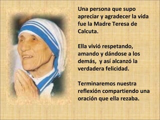 Una persona que supo apreciar y agradecer la vida fue la Madre Teresa de Calcuta. Ella vivió respetando, amando y dándose a los demás,  y así alcanzó la verdadera felicidad. Terminaremos nuestra reflexión compartiendo una oración que ella rezaba. 