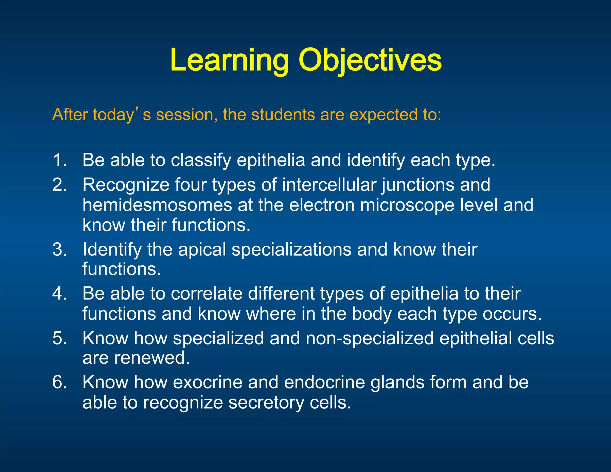 Learning Objectives
                                  
After today s session, the students are expected to: 

1.  Be able to classify epithelia and identify each type. 
2.  Recognize four types of intercellular junctions and 
     hemidesmosomes at the electron microscope level and 
     know their functions.  
3.  Identify the apical specializations and know their 
     functions. 
4.  Be able to correlate different types of epithelia to their 
     functions and know where in the body each type occurs. 
5.   Know how specialized and non-specialized epithelial cells 
     are renewed. 
6.  Know how exocrine and endocrine glands form and be 
     able to recognize secretory cells. 
 