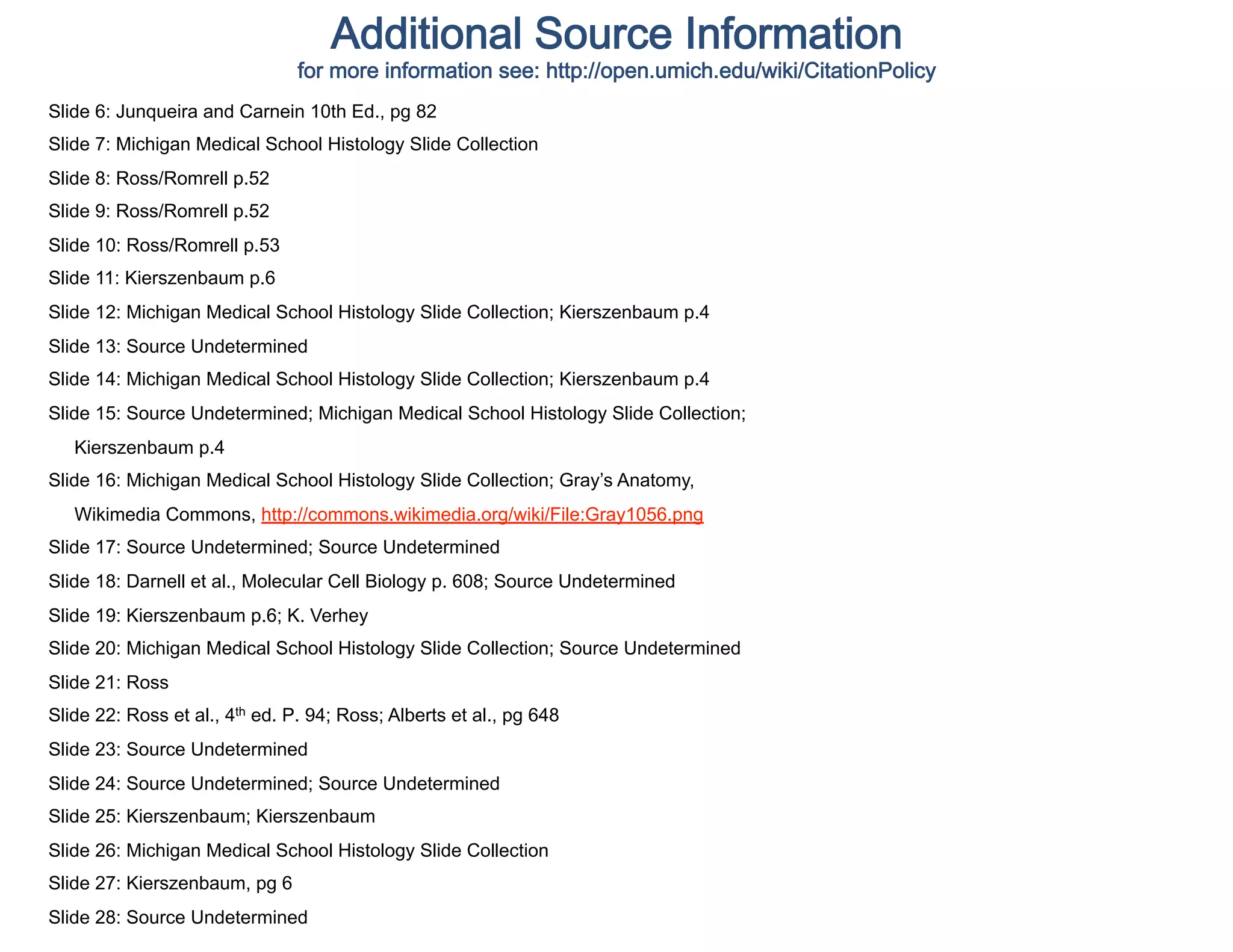 Additional Source Information 
                                for more information see: http://open.umich.edu/wiki/CitationPolicy  
Slide 6: Junqueira and Carnein 10th Ed., pg 82
Slide 7: Michigan Medical School Histology Slide Collection
Slide 8: Ross/Romrell p.52
Slide 9: Ross/Romrell p.52
Slide 10: Ross/Romrell p.53
Slide 11: Kierszenbaum p.6
Slide 12: Michigan Medical School Histology Slide Collection; Kierszenbaum p.4
Slide 13: Source Undetermined
Slide 14: Michigan Medical School Histology Slide Collection; Kierszenbaum p.4
Slide 15: Source Undetermined; Michigan Medical School Histology Slide Collection;
   Kierszenbaum p.4
Slide 16: Michigan Medical School Histology Slide Collection; Gray’s Anatomy,
   Wikimedia Commons, http://commons.wikimedia.org/wiki/File:Gray1056.png
Slide 17: Source Undetermined; Source Undetermined
Slide 18: Darnell et al., Molecular Cell Biology p. 608; Source Undetermined
Slide 19: Kierszenbaum p.6; K. Verhey
Slide 20: Michigan Medical School Histology Slide Collection; Source Undetermined
Slide 21: Ross
Slide 22: Ross et al., 4th ed. P. 94; Ross; Alberts et al., pg 648
Slide 23: Source Undetermined
Slide 24: Source Undetermined; Source Undetermined
Slide 25: Kierszenbaum; Kierszenbaum
Slide 26: Michigan Medical School Histology Slide Collection
Slide 27: Kierszenbaum, pg 6
Slide 28: Source Undetermined
 