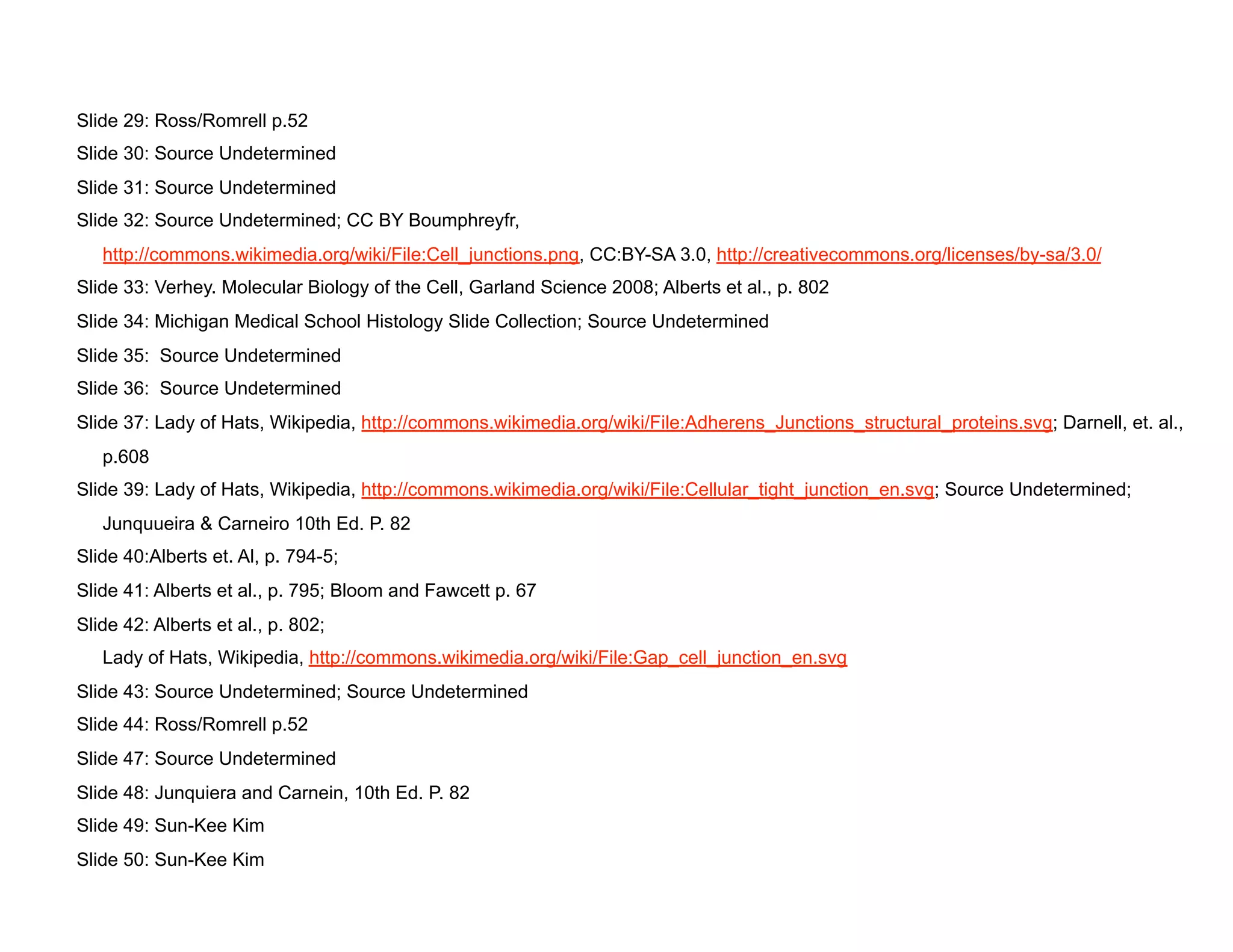 Slide 29: Ross/Romrell p.52
Slide 30: Source Undetermined
Slide 31: Source Undetermined
Slide 32: Source Undetermined; CC BY Boumphreyfr,
   http://commons.wikimedia.org/wiki/File:Cell_junctions.png, CC:BY-SA 3.0, http://creativecommons.org/licenses/by-sa/3.0/
Slide 33: Verhey. Molecular Biology of the Cell, Garland Science 2008; Alberts et al., p. 802
Slide 34: Michigan Medical School Histology Slide Collection; Source Undetermined
Slide 35: Source Undetermined
Slide 36: Source Undetermined
Slide 37: Lady of Hats, Wikipedia, http://commons.wikimedia.org/wiki/File:Adherens_Junctions_structural_proteins.svg; Darnell, et. al.,
   p.608
Slide 39: Lady of Hats, Wikipedia, http://commons.wikimedia.org/wiki/File:Cellular_tight_junction_en.svg; Source Undetermined;
   Junquueira & Carneiro 10th Ed. P. 82
Slide 40:Alberts et. Al, p. 794-5;
Slide 41: Alberts et al., p. 795; Bloom and Fawcett p. 67
Slide 42: Alberts et al., p. 802;
   Lady of Hats, Wikipedia, http://commons.wikimedia.org/wiki/File:Gap_cell_junction_en.svg
Slide 43: Source Undetermined; Source Undetermined
Slide 44: Ross/Romrell p.52
Slide 47: Source Undetermined
Slide 48: Junquiera and Carnein, 10th Ed. P. 82
Slide 49: Sun-Kee Kim
Slide 50: Sun-Kee Kim
 