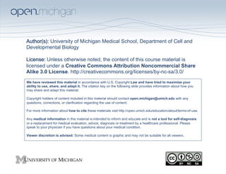 Author(s): University of Michigan Medical School, Department of Cell and
Developmental Biology  
 
License: Unless otherwise noted, the content of this course material is
licensed under a Creative Commons Attribution Noncommercial Share
Alike 3.0 License. http://creativecommons.org/licenses/by-nc-sa/3.0/
We have reviewed this material in accordance with U.S. Copyright Law and have tried to maximize your
ability to use, share, and adapt it. The citation key on the following slide provides information about how you
may share and adapt this material.

Copyright holders of content included in this material should contact open.michigan@umich.edu with any
questions, corrections, or clarification regarding the use of content.

For more information about how to cite these materials visit http://open.umich.edu/education/about/terms-of-use.

Any medical information in this material is intended to inform and educate and is not a tool for self-diagnosis
or a replacement for medical evaluation, advice, diagnosis or treatment by a healthcare professional. Please
speak to your physician if you have questions about your medical condition.

Viewer discretion is advised: Some medical content is graphic and may not be suitable for all viewers.
 
