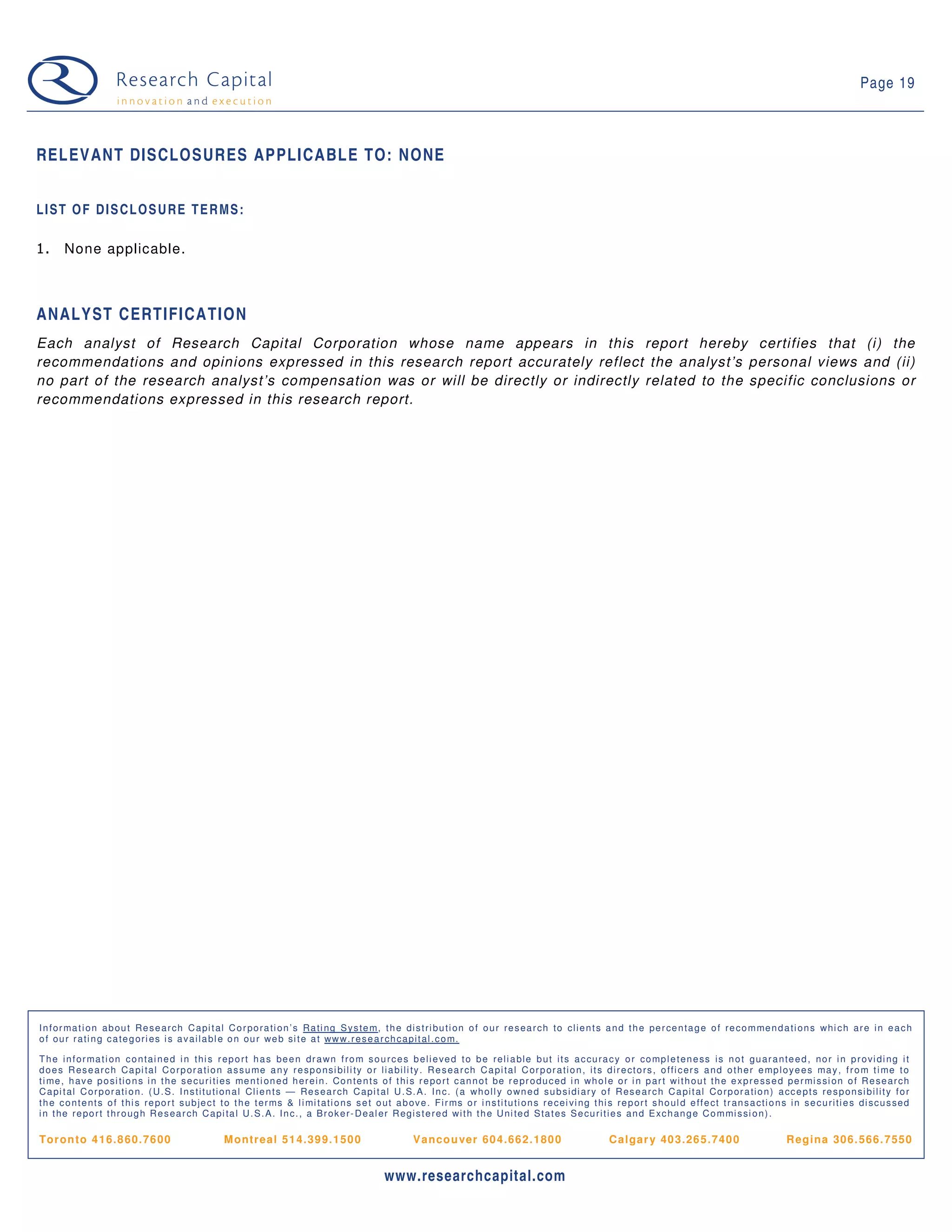 Page 19



RELEVANT DISCLOSURES APPLICABLE TO: NONE


LIST OF DISCLOSURE TERMS:

1.      None applicable.



ANALYST CERTIFICATION
Each analyst of Research Capital Corporation whose name appears in this report hereby certifies that (i) the
recommendations and opinions expressed in this research report accurately reflect the analyst’s personal views and (ii)
no part of the research analyst’s compensation was or will be directly or indirectly related to the specific conclusions or
recommendations expressed in this research report.




I n f o r ma t i o n a b o u t Re s e a r ch C a p i t a l C o r p o r a t i o n ’ s Ra t i n g S y s t e m, t h e d i s t r i b u t i o n o f o u r r e s e a r ch t o cl i e n t s a n d t h e p e r ce n t a g e o f r e c o m me n d a t i o n s wh i c h a r e i n e a c h
o f o u r r a t i n g c a t e g o r i e s i s a v a i l a b l e o n o u r we b si t e a t ww w. r e s e a r ch c a p i t a l . c o m.

T h e i n f o r ma t i o n c o n t a i n e d i n t h i s r e p o r t h a s b e e n d r a wn f r o m s o u r c e s b e l i e ve d t o b e r e l i a b l e b u t i t s a c cu r a c y o r co mp l e t e n e ss i s n o t g u a r a n t e e d , n o r i n p r o vi d i n g i t
d o e s R e s e a r c h Ca p i t a l C o r p o r a t i o n a s s u me a n y r e sp o n si b i l i t y o r l i a b i l i t y . R e s e a r ch C a p i t a l C o r p o r a t i o n , i t s d i r e ct o r s , o f f i c e r s a n d o t h e r e mp l o y e e s ma y , f r o m t i me t o
t i me , h a v e p o si t i o n s i n t h e s e cu r i t i e s me n t i o n e d h e r e i n . Co n t e n t s o f t h i s r e p o r t c a n n o t b e r e p r o d u c e d i n wh o l e o r i n p a r t wi t h o u t t h e e xp r e ss e d p e r mi s si o n o f R e se a r ch
C a p i t a l C o r p o r a t i o n . ( U . S . I n s t i t u t i o n a l Cl i e n t s — Re s e a r ch C a p i t a l U . S. A . I n c. ( a wh o l l y o wn e d s u b si d i a r y o f R e s e a r c h C a p i t a l Co r p o r a t i o n ) a cc e p t s r e s p o n si b i l i t y f o r
t h e c o n t e n t s o f t h i s r e p o r t s u b je c t t o t h e t e r ms & l i mi t a t i o n s s e t o u t a b o v e . F i r ms o r i n s t i t u t i o n s r e ce i vi n g t h i s r e p o r t s h o u l d e f f e ct t r a n s a ct i o n s i n s e c u r i t i e s d i sc u s se d
i n t h e r e p o r t t h r o u g h R e s e a r ch C a p i t a l U . S . A . I n c. , a B r o k e r - D e a l e r R e g i s t e r e d wi t h t h e U n i t e d S t a t e s S e cu r i t i e s a n d E xc h a n g e C o m mi s si o n ) .

Tor on to 4 16. 8 60. 76 00                                 M ontr eal 51 4. 39 9. 150 0                                 V anco u ver 60 4. 66 2. 180 0                                  C al gar y 40 3. 26 5. 740 0                              R egi na 306. 566. 7550


                                                                                                                www.researchcapital.com
 