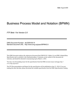 Date: August 2009




Business Process Model and Notation (BPMN)

FTF Beta 1 for Version 2.0




OMG Document Number: dtc/2009-08-14
Standard document URL: http://www.omg.org/spec/BPMN/2.0




This OMG document replaces the submission document (bmi/2009-05-03, Alpha). It is an OMG Adopted Beta
Specification and is currently in the finalization phase. Comments on the content of this document are
welcome, and should be directed to issues@omg.org by March 1, 2010.

You may view the pending issues for this specification from the OMG revision issues web page http://
www.omg.org/issues/.

The FTF Recommendation and Report for this specification will be published on June 21, 2010. If you are
reading this after that date, please download the available specification from the OMG Specifications Catalog.
 