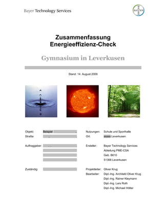 Zusammenfassung
                     Energieeffizienz-Check

             Gymnasium in Leverkusen

                           Stand: 14. August 2009




Objekt:         Beispiel        ..      Nutzungen:    Schule und Sporthalle
Straße:             ..           .      Ort:          xxxxx Leverkusen


Auftraggeber:       . .          .      Ersteller:    Bayer Technology Services
                                                      Abteilung PME-CSA
                                                      Geb. B610
                                                      51368 Leverkusen


Zuständig:                              Projektleiter: Oliver Krug
                                        Bearbeiter:   Dipl.-Ing. Architekt Oliver Krug
                                                      Dipl.-Ing. Rainer Kleymann
                                                      Dipl.-Ing. Lars Roth
                                                      Dipl.-Ing. Michael Hölter
 