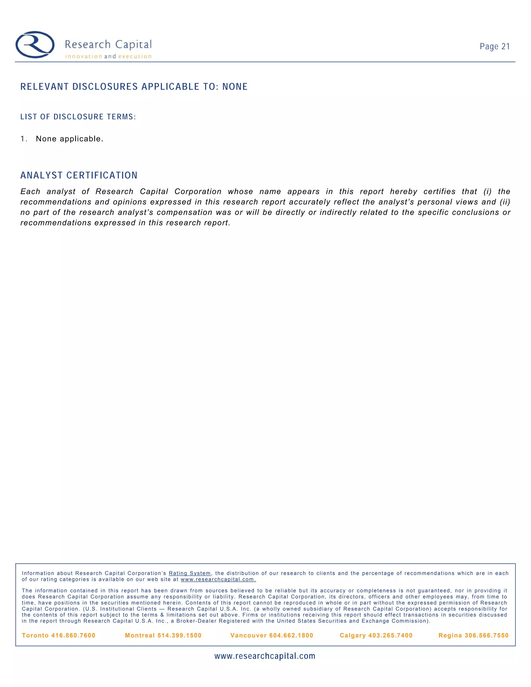 Page 21



RELEVANT DISCLOSURES APPLICABLE TO: NONE


LIST OF DISCLOSURE TERMS:

1.   None applicable.



ANALYST CERTIFICATION
Each analyst of Research Capital Corporation whose name appears in this report hereby certifies that (i) the
recommendations and opinions expressed in this research report accurately reflect the analyst’s personal views and (ii)
no part of the research analyst’s compensation was or will be directly or indirectly related to the specific conclusions or
recommendations expressed in this research report.




Information about Research Capital Corporation’s Rating System, the distribution of our research to clients and the percentage of recommendations which are in each
of our rating categories is available on our web site at www.researchcapital.com.

The information contained in this report has been drawn from sources believed to be reliable but its accuracy or completeness is not guaranteed, nor in providing it
does Research Capital Corporation assume any responsibility or liability. Research Capital Corporation, its directors, officers and other employees may, from time to
time, have positions in the securities mentioned herein. Contents of this report cannot be reproduced in whole or in part without the expressed permission of Research
Capital Corporation. (U.S. Institutional Clients — Research Capital U.S.A. Inc. (a wholly owned subsidiary of Research Capital Corporation) accepts responsibility for
the contents of this report subject to the terms & limitations set out above. Firms or institutions receiving this report should effect transactions in securities discussed
in the report through Research Capital U.S.A. Inc., a Broker-Dealer Registered with the United States Securities and Exchange Commission).

Tor ont o 41 6. 860 .7 60 0         M ontr eal 5 14. 39 9. 15 00         V a nc ouve r 6 04.6 6 2.1 80 0        Ca lgar y 4 0 3. 2 65 .7 40 0      Re gi na 30 6.5 66. 75 50


                                                                    www.researchcapital.com
 