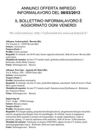 ANNUNCI OFFERTA IMPIEGO
            INFORMALAVORO DEL 08/03/2013

          IL BOLLETTINO INFORMALAVORO È
              AGGIORNATO OGNI VENERDI
    Per informazioni: http://informalavoro.comune.brescia.it/

Alleanza Assicurazioni - Rovato (Bs)
Via Toscana, 6 - 25038 Rovato (Bs)
Settore: Assicurativo
Numero Posti: 4
Profilo: Client assistant
Requisiti: Si richiede: età 24/45 anni, buone capacità relazionali. Sede di lavoro: Rovato (Bs)
e provincia.
Modalità di contatto: Inviare CV tramite email: giulioluca.dellavenezia@alleanza.it -
Referente: Giulio Della Venezia.
Fonte: Informagiovani – Brescia

Alleanza Toro Spa - Agenzia di Chiari (Bs)
Via S. Pellico, 29/b - 25030 Chiari (Bs)
Settore: Assicurazioni
Numero Posti: 5
Profilo: Intermediari assicurativi
Requisiti: Si richiede: età min 23 anni, preferibile diploma, automuniti. Sede di lavoro: Chiari
(Bs) e paesi limitrofi.
Modalità di contatto: Inviare CV tramite email: francesco.russo2@alleanza.it - Referente:
Isp. Francesco Russo.
Fonte: Informagiovani – Brescia

Improving srl
Via C. Golgi - 25064 Gussago
Settore: Risorse umane
Numero Posti: 1
Profilo: Disegnatore senior
Requisiti: Per disegno piping, progettazione/disegno presse, progettazione/disegno macchine
utensili, progettazione/disegno linee di assemblaggio. Si richiede: laurea in Ingegneria,
conoscenza delle normative europee ed extraeuropee, in campo impiantistico, corpi in
pressione, piping, 2/3 anni di esperienza nella mansione. Sede di lavoro: Vallecamonica.
Modalità di contatto: Telefonare al numero 030224051 oppure inviare CV tramite email:
laura@gruppoimproving.it - Referente: Dott.ssa Laura Quaranta.
Fonte: Informagiovani – Brescia
 
