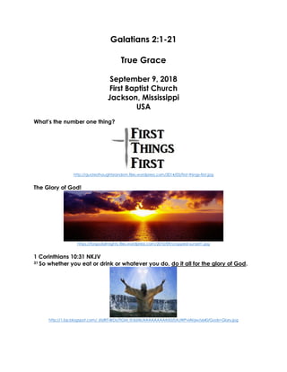 Galatians 2:1-21
True Grace
September 9, 2018
First Baptist Church
Jackson, Mississippi
USA
What’s the number one thing?
http://quotesthoughtsrandom.files.wordpress.com/2014/03/first-things-first.jpg
The Glory of God!
https://forgodalmighty.files.wordpress.com/2010/09/cropped-sunset1.jpg
1 Corinthians 10:31 NKJV
31 So whether you eat or drink or whatever you do, do it all for the glory of God.
http://1.bp.blogspot.com/_6tzRiT-BrDs/TIGM_Ih3dAI/AAAAAAAAAX0/0AJWPvlAfqw/s640/Gods+Glory.jpg
 