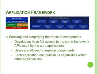 18
APPLICATION FRAMEWORK
 Enabling and simplifying the reuse of components
 Developers have full access to the same framework
APIs used by the core applications.
 Users are allowed to replace components.
 Each application can publish its capabilities which
other apps can use
 
