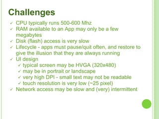 Challenges
 CPU typically runs 500-600 Mhz
 RAM available to an App may only be a few
megabytes
 Disk (flash) access is very slow
 Lifecycle - apps must pause/quit often, and restore to
give the illusion that they are always running
 UI design
 typical screen may be HVGA (320x480)
 may be in portrait or landscape
 very high DPI - small text may not be readable
 touch resolution is very low (~25 pixel)
 Network access may be slow and (very) intermittent
 