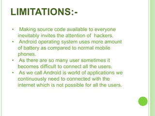 • Making source code available to everyone
inevitably invites the attention of hackers.
• Android operating system uses more amount
of battery as compared to normal mobile
phones.
• As there are so many user sometimes it
becomes difficult to connect all the users.
• As we call Android is world of applications we
continuously need to connected with the
internet which is not possible for all the users.
 