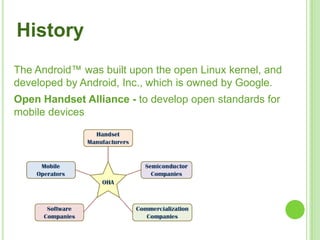 4
The Android™ was built upon the open Linux kernel, and
developed by Android, Inc., which is owned by Google.
History
Open Handset Alliance - to develop open standards for
mobile devices
 
