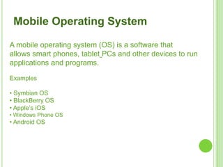 5
A mobile operating system (OS) is a software that
allows smart phones, tablet PCs and other devices to run
applications and programs.
Examples
• Symbian OS
• BlackBerry OS
• Apple’s iOS
• Windows Phone OS
• Android OS
Mobile Operating System
 