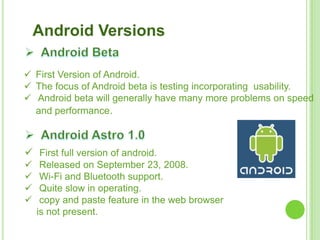 Android Versions
 First Version of Android.
 The focus of Android beta is testing incorporating usability.
 Android beta will generally have many more problems on speed
and performance.
 First full version of android.
 Released on September 23, 2008.
 Wi-Fi and Bluetooth support.
 Quite slow in operating.
 copy and paste feature in the web browser
is not present.
 