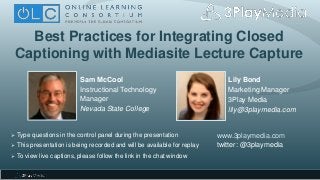 Best Practices for Integrating Closed
Captioning with Mediasite Lecture Capture
Lily Bond
Marketing Manager
3Play Media
lily@3playmedia.com
www.3playmedia.com
twitter: @3playmedia
 Type questions in the control panel during the presentation
 This presentation is being recorded and will be available for replay
 To view live captions, please follow the link in the chat window
Sam McCool
Instructional Technology
Manager
Nevada State College
 
