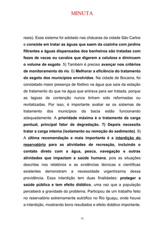MINUTA
reais). Esse sistema foi adotado nas chácaras da cidade São Carlos
e consiste em tratar as águas que saem da cozinha com jardins
filtrantes e águas dispensadas dos banheiros são tratadas com
fezes de vacas ou cavalos que digerem a celulose e diminuem
o volume de esgoto. 5) Também é preciso avançar nos critérios
de monitoramento do rio. 6) Melhorar a eficiência do tratamento
do esgoto dos municípios envolvidos. Na cidade de Bocaina, foi
constatado maior presença de fósforo na água que saía da estação
de tratamento do que na água que entrava para ser tratada, porque
as lagoas de contenção nunca tinham sido reformadas ou
revitalizadas. Por isso, é importante avaliar se os sistemas de
tratamento dos municípios da bacia estão funcionando
adequadamente. A prioridade máxima é o tratamento da carga
pontual, principal fator de degradação. 7) Depois necessita
tratar a carga interna (isolamento ou remoção do sedimento). 8)
A última recomendação e mais importante é a interdição do
reservatório para as atividades de recreação, incluindo o
contato direto com a água, pesca, navegação e outras
atividades que impactam a saúde humana, pois as situações
descritas nos relatórios e as evidências técnicas e científicas
existentes demonstram a necessidade urgentíssima dessa
providência. Essa interdição tem duas finalidades: proteger a
saúde pública e tem efeito didático, uma vez que a população
perceberá a gravidade do problema. Participou de um trabalho feito
no reservatório extremamente eutrófico no Rio Iguaçu, onde houve
a interdição, mostrando bons resultados e efeito didático importante.
10
 