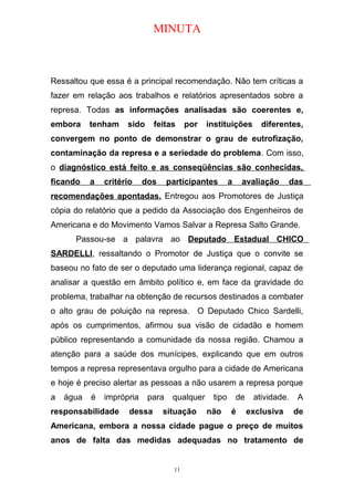 MINUTA
Ressaltou que essa é a principal recomendação. Não tem críticas a
fazer em relação aos trabalhos e relatórios apresentados sobre a
represa. Todas as informações analisadas são coerentes e,
embora tenham sido feitas por instituições diferentes,
convergem no ponto de demonstrar o grau de eutrofização,
contaminação da represa e a seriedade do problema. Com isso,
o diagnóstico está feito e as conseqüências são conhecidas,
ficando a critério dos participantes a avaliação das
recomendações apontadas. Entregou aos Promotores de Justiça
cópia do relatório que a pedido da Associação dos Engenheiros de
Americana e do Movimento Vamos Salvar a Represa Salto Grande.
Passou-se a palavra ao Deputado Estadual CHICO
SARDELLI, ressaltando o Promotor de Justiça que o convite se
baseou no fato de ser o deputado uma liderança regional, capaz de
analisar a questão em âmbito político e, em face da gravidade do
problema, trabalhar na obtenção de recursos destinados a combater
o alto grau de poluição na represa. O Deputado Chico Sardelli,
após os cumprimentos, afirmou sua visão de cidadão e homem
público representando a comunidade da nossa região. Chamou a
atenção para a saúde dos munícipes, explicando que em outros
tempos a represa representava orgulho para a cidade de Americana
e hoje é preciso alertar as pessoas a não usarem a represa porque
a água é imprópria para qualquer tipo de atividade. A
responsabilidade dessa situação não é exclusiva de
Americana, embora a nossa cidade pague o preço de muitos
anos de falta das medidas adequadas no tratamento de
11
 