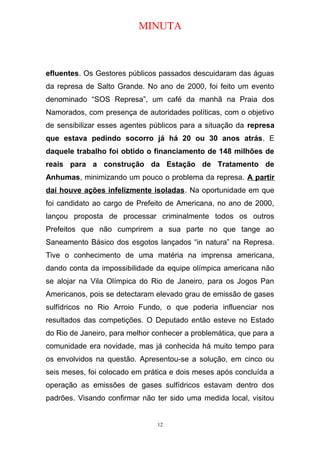 MINUTA
efluentes. Os Gestores públicos passados descuidaram das águas
da represa de Salto Grande. No ano de 2000, foi feito um evento
denominado “SOS Represa”, um café da manhã na Praia dos
Namorados, com presença de autoridades políticas, com o objetivo
de sensibilizar esses agentes públicos para a situação da represa
que estava pedindo socorro já há 20 ou 30 anos atrás. E
daquele trabalho foi obtido o financiamento de 148 milhões de
reais para a construção da Estação de Tratamento de
Anhumas, minimizando um pouco o problema da represa. A partir
daí houve ações infelizmente isoladas. Na oportunidade em que
foi candidato ao cargo de Prefeito de Americana, no ano de 2000,
lançou proposta de processar criminalmente todos os outros
Prefeitos que não cumprirem a sua parte no que tange ao
Saneamento Básico dos esgotos lançados “in natura” na Represa.
Tive o conhecimento de uma matéria na imprensa americana,
dando conta da impossibilidade da equipe olímpica americana não
se alojar na Vila Olímpica do Rio de Janeiro, para os Jogos Pan
Americanos, pois se detectaram elevado grau de emissão de gases
sulfídricos no Rio Arroio Fundo, o que poderia influenciar nos
resultados das competições. O Deputado então esteve no Estado
do Rio de Janeiro, para melhor conhecer a problemática, que para a
comunidade era novidade, mas já conhecida há muito tempo para
os envolvidos na questão. Apresentou-se a solução, em cinco ou
seis meses, foi colocado em prática e dois meses após concluída a
operação as emissões de gases sulfídricos estavam dentro dos
padrões. Visando confirmar não ter sido uma medida local, visitou
12
 