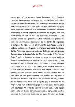 MINUTA
outros reservatórios, como o Parque Ibirapuera, Horto Florestal,
Zoológico, Guarapiranga, Viracopos, Lagoa da Pampulha em Minas
Gerais, Estações de Tratamento em Uberlândia, Piscinão de Ramos
no Rio de Janeiro (que foi feito sob a ótica do sistema de flotação),
enfim, algumas alternativas que deram certo. Esclareceu não estar
defendendo qualquer empresa interessada no projeto, pois teve
oportunidade de ver “in loco” os trabalhos realizados. Outro
exemplo citado foi o problema do Rio Pinheiros, que passou por
testes de alternativas de despoluição do rio. Dentre 25 empresas,
o sistema de flotação foi efetivamente qualificado como o
sistema mais adequado para a melhora da qualidade das águas
do Rio Pinheiros, estando em vias de definição pelo sistema de
flotação para a despoluição do Rio. Em relação à Represa de
Salto Grande, o deputado ao longo de seus mandatos políticos,
defende efetivamente esse sistema, para que, pelo menos por ora,
resolver o problema. O ideal seria que todas as cidades a montante
cumprissem a sua parte e tratassem o seu esgoto. Contudo, a
cidade de Americana faz a sua parte, mas paga o preço daqueles
que não o fazem. A represa deixa de ser uma área de lazer para ser
uma área de alta periculosidade. Na opinião do Deputado, a
implantação de uma UTR (Unidade de Tratamento em Rio) na calha
do Rio Atibaia seria mais fácil e rápido, pois a exemplo do Rio
Arroio Fundo, num curtíssimo espaço de tempo, 60 ou 90 dias, já se
tem resultados. O custo do sistema também está muito aquém
(representa um décimo aproximadamente) se comparado a outros
sistemas de tratamento existentes, os quais levariam um tempo
13
 