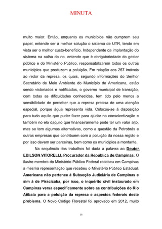 MINUTA
muito maior. Então, enquanto os municípios não cumprem seu
papel, entende ser a melhor solução o sistema de UTR, tendo em
vista ser o melhor custo-benefício. Independente da implantação do
sistema na calha do rio, entende que é obrigatoriedade do gestor
público e do Ministério Público, responsabilizarem todos os outros
municípios que produzem a poluição. Em relação aos 257 imóveis
ao redor da represa, os quais, segundo informações do Senhor
Secretário de Meio Ambiente do Município de Americana, estão
sendo vistoriados e notificados, o governo municipal de transição,
com todas as dificuldades conhecidas, tem tido pelo menos a
sensibilidade de perceber que a represa precisa de uma atenção
especial, porque água representa vida. Colocou-se à disposição
para tudo aquilo que puder fazer para ajudar na conscientização e
também no elo daquilo que financeiramente pode ter um valor alto,
mas se tem algumas alternativas, como a questão da Petrobrás e
outras empresas que contribuem com a poluição da nossa região e
por isso devem ser parceiras, bem como os municípios a montante.
Na sequência dos trabalhos foi dada a palavra ao Doutor
EDILSON VITORELLI, Procurador da República de Campinas. O
ilustre membro do Ministério Público Federal recebeu em Campinas
a mesma representação que recebeu o Ministério Público Estadual.
Americana não pertence à Subseção Judiciária de Campinas e
sim à de Piracicaba, por isso, o inquérito civil instaurado em
Campinas versa especificamente sobre as contribuições do Rio
Atibaia para a poluição da represa e aspectos federais deste
problema. O Novo Código Florestal foi aprovado em 2012, muito
14
 
