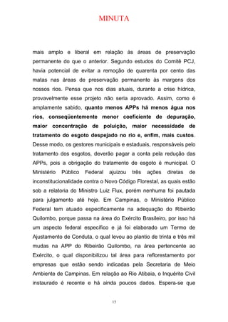 MINUTA
mais amplo e liberal em relação às áreas de preservação
permanente do que o anterior. Segundo estudos do Comitê PCJ,
havia potencial de evitar a remoção de quarenta por cento das
matas nas áreas de preservação permanente às margens dos
nossos rios. Pensa que nos dias atuais, durante a crise hídrica,
provavelmente esse projeto não seria aprovado. Assim, como é
amplamente sabido, quanto menos APPs há menos água nos
rios, conseqüentemente menor coeficiente de depuração,
maior concentração de poluição, maior necessidade de
tratamento do esgoto despejado no rio e, enfim, mais custos.
Desse modo, os gestores municipais e estaduais, responsáveis pelo
tratamento dos esgotos, deverão pagar a conta pela redução das
APPs, pois a obrigação do tratamento de esgoto é municipal. O
Ministério Público Federal ajuizou três ações diretas de
inconstitucionalidade contra o Novo Código Florestal, as quais estão
sob a relatoria do Ministro Luiz Flux, porém nenhuma foi pautada
para julgamento até hoje. Em Campinas, o Ministério Público
Federal tem atuado especificamente na adequação do Ribeirão
Quilombo, porque passa na área do Exército Brasileiro, por isso há
um aspecto federal específico e já foi elaborado um Termo de
Ajustamento de Conduta, o qual levou ao plantio de trinta e três mil
mudas na APP do Ribeirão Quilombo, na área pertencente ao
Exército, o qual disponibilizou tal área para reflorestamento por
empresas que estão sendo indicadas pela Secretaria de Meio
Ambiente de Campinas. Em relação ao Rio Atibaia, o Inquérito Civil
instaurado é recente e há ainda poucos dados. Espera-se que
15
 