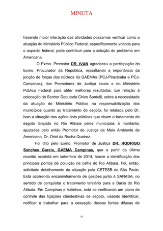 MINUTA
havendo maior interação das atividades possamos verificar como a
atuação do Ministério Público Federal, especificamente voltada para
o aspecto federal, pode contribuir para a solução do problema em
Americana.
O Exmo. Promotor DR. IVAN agradeceu a participação do
Exmo. Procurador da República, ressaltando a importância da
junção de forças dos núcleos do GAEMAs (PCJ-Piracicaba e PCJ-
Campinas), dos Promotores de Justiça locais e do Ministério
Público Federal para obter melhores resultados. Em relação à
colocação do Senhor Deputado Chico Sardelli, sobre a necessidade
da atuação do Ministério Público na responsabilização dos
municípios quanto ao tratamento do esgoto, foi relatada pelo Dr.
Ivan a situação das ações civis públicas que visam o tratamento do
esgoto lançado no Rio Atibaia pelos municípios à montante,
ajuizadas pelo então Promotor de Justiça de Meio Ambiente de
Americana, Dr. Oriel da Rocha Queiroz.
Foi dito pelo Exmo. Promotor de Justiça DR. RODRIGO
Sanches Garcia, GAEMA Campinas, que a partir da última
reunião ocorrida em setembro de 2014, houve a identificação dos
principais pontos de poluição na calha do Rio Atibaia. Foi, então,
solicitado detalhamento da situação pela CETESB de São Paulo.
Está ocorrendo encaminhamento de gestões junto à SANASA, no
sentido de conquistar o tratamento terciário para a Bacia do Rio
Atibaia. Em Campinas e Valinhos, está se verificando um plano de
controle das ligações clandestinas de esgoto, visando identificar,
notificar e trabalhar para a cessação dessas fontes difusas de
16
 